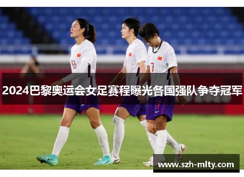2024巴黎奥运会女足赛程曝光各国强队争夺冠军